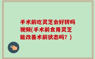 手术前吃灵芝会好转吗视频(手术前食用灵芝能改善术前状态吗？)