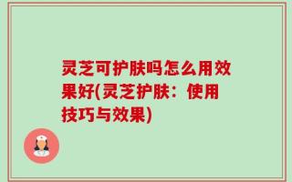 灵芝可护肤吗怎么用效果好(灵芝护肤：使用技巧与效果)