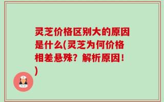 灵芝价格区别大的原因是什么(灵芝为何价格相差悬殊？解析原因！)