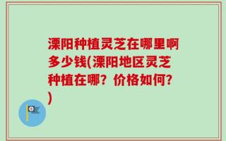 溧阳种植灵芝在哪里啊多少钱(溧阳地区灵芝种植在哪？价格如何？)