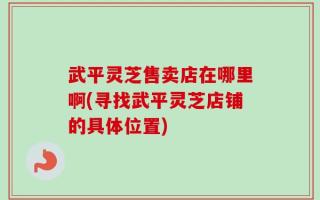 武平灵芝售卖店在哪里啊(寻找武平灵芝店铺的具体位置)