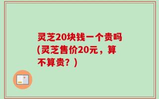 灵芝20块钱一个贵吗(灵芝售价20元，算不算贵？)