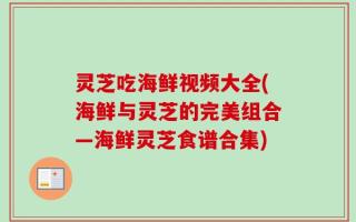 灵芝吃海鲜视频大全(海鲜与灵芝的完美组合—海鲜灵芝食谱合集)