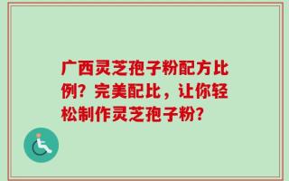 广西灵芝孢子粉配方比例？完美配比，让你轻松制作灵芝孢子粉？