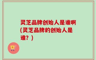 灵芝品牌创始人是谁啊(灵芝品牌的创始人是谁？)