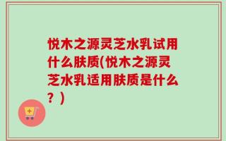 悦木之源灵芝水乳试用什么肤质(悦木之源灵芝水乳适用肤质是什么？)