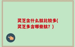 灵芝含什么肽比较多(灵芝多含哪些肽？)