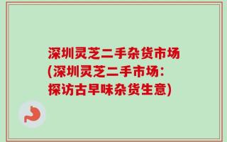 深圳灵芝二手杂货市场(深圳灵芝二手市场：探访古早味杂货生意)