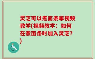 灵芝可以煮面条嘛视频教学(视频教学：如何在煮面条时加入灵芝？)