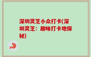 深圳灵芝小众打卡(深圳灵芝：趣味打卡地探秘)