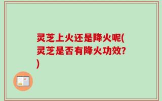 灵芝上火还是降火呢(灵芝是否有降火功效？)