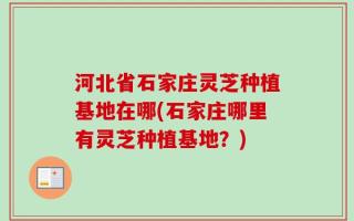 河北省石家庄灵芝种植基地在哪(石家庄哪里有灵芝种植基地？)