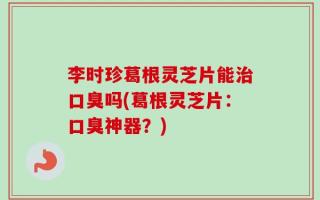 李时珍葛根灵芝片能治口臭吗(葛根灵芝片：口臭神器？)