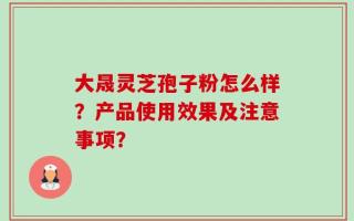 大晟灵芝孢子粉怎么样？产品使用效果及注意事项？