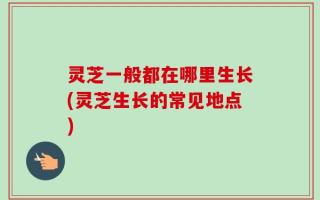 灵芝一般都在哪里生长(灵芝生长的常见地点)