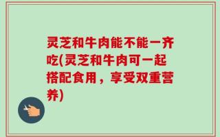 灵芝和牛肉能不能一齐吃(灵芝和牛肉可一起搭配食用，享受双重营养)