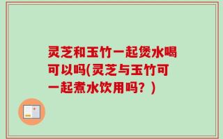 灵芝和玉竹一起煲水喝可以吗(灵芝与玉竹可一起煮水饮用吗？)