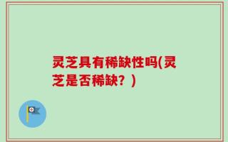 灵芝具有稀缺性吗(灵芝是否稀缺？)
