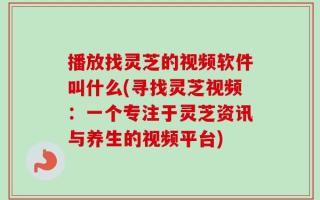 播放找灵芝的视频软件叫什么(寻找灵芝视频：一个专注于灵芝资讯与养生的视频平台)