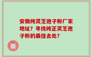 安徽纯灵芝孢子粉厂家地址？寻找纯正灵芝孢子粉的最佳去处？
