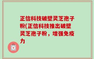正信科技破壁灵芝孢子粉(正信科技推出破壁灵芝孢子粉，增强免疫力
