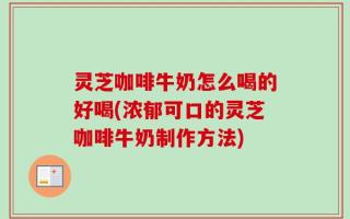 灵芝咖啡牛奶怎么喝的好喝(浓郁可口的灵芝咖啡牛奶制作方法)