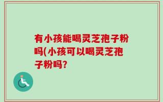 有小孩能喝灵芝孢子粉吗(小孩可以喝灵芝孢子粉吗？