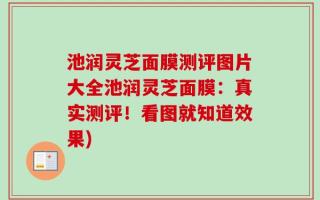 池润灵芝面膜测评图片大全池润灵芝面膜：真实测评！看图就知道效果)