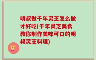 明叔做千年灵芝怎么做才好吃(千年灵芝美食教你制作美味可口的明叔灵芝料理)