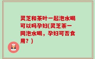 灵芝和茶叶一起泡水喝可以吗孕妇(灵芝茶一同泡水喝，孕妇可否食用？)