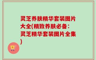 灵芝养肤精华套装图片大全(精致养肤必备：灵芝精华套装图片全集)