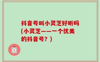 抖音号叫小灵芝好听吗(小灵芝——一个优美的抖音号？)