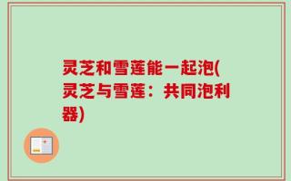 灵芝和雪莲能一起泡(灵芝与雪莲：共同泡利器)