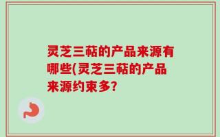 灵芝三萜的产品来源有哪些(灵芝三萜的产品来源约束多？