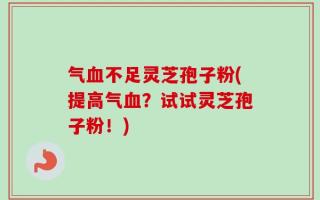 气血不足灵芝孢子粉(提高气血？试试灵芝孢子粉！)