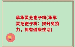 承承灵芝孢子粉(承承灵芝孢子粉：提升免疫力，拥有健康生活)