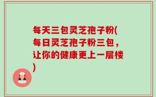 每天三包灵芝孢子粉(每日灵芝孢子粉三包，让你的健康更上一层楼)
