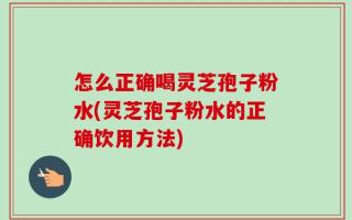 怎么正确喝灵芝孢子粉水(灵芝孢子粉水的正确饮用方法)