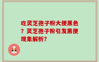 吃灵芝孢子粉大便黑色？灵芝孢子粉引发黑便现象解析？
