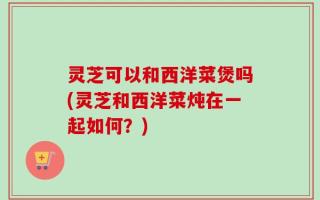 灵芝可以和西洋菜煲吗(灵芝和西洋菜炖在一起如何？)
