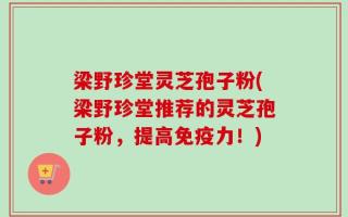 梁野珍堂灵芝孢子粉(梁野珍堂推荐的灵芝孢子粉，提高免疫力！)