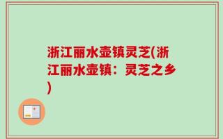 浙江丽水壶镇灵芝(浙江丽水壶镇：灵芝之乡)