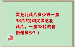 灵芝北芪片多少钱一盒48片的(购买灵芝北芪片，一盒48片的价格是多少？)