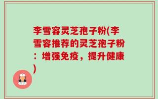 李雪容灵芝孢子粉(李雪容推荐的灵芝孢子粉：增强免疫，提升健康)