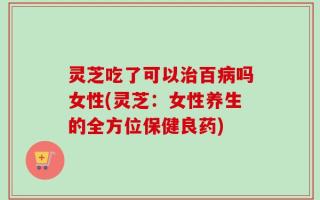 灵芝吃了可以治百病吗女性(灵芝：女性养生的全方位保健良药)