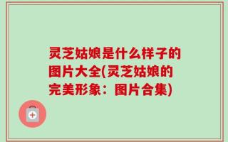 灵芝姑娘是什么样子的图片大全(灵芝姑娘的完美形象：图片合集)