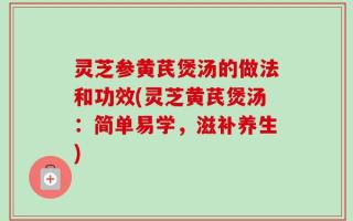 灵芝参黄芪煲汤的做法和功效(灵芝黄芪煲汤：简单易学，滋补养生)