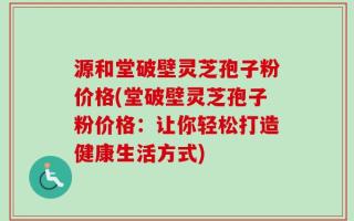 源和堂破壁灵芝孢子粉价格(堂破壁灵芝孢子粉价格：让你轻松打造健康生活方式)