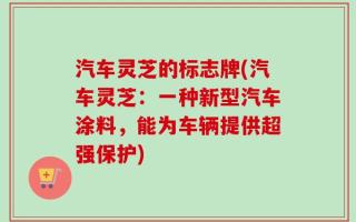 汽车灵芝的标志牌(汽车灵芝：一种新型汽车涂料，能为车辆提供超强保护)