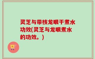 灵芝与带核龙眼干煮水功效(灵芝与龙眼煮水的功效。)